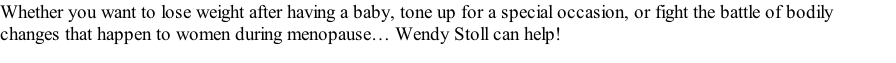 Whether you want to lose weight after having a baby, tone up for a special occasion, or fight the battle of bodily changes that happen to women during menopause… Wendy Stoll can help!